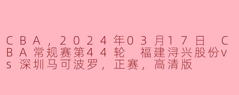 CBA，2024年03月17日 CBA常规赛第44轮 福建浔兴股份vs深圳马可波罗，正赛，高清版